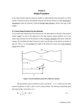 Ananthasuresh, IISc
x
Chapter 4
Shape Functions
In the finite element method, continuous models are approximated using information at a finite
number of discrete locations. Dividing the structure into discrete elements is called discretization.
Interpolation within the elements is achieved through shape functions, which is the topic of this
chapter.
4.1 Linear shape functions for bar elements
Let us isolate a bar element from the continuous bar. The deformations at the ends of the elements
(called “nodes”) are part of the unknowns in the finite element analysis problem. Let us now
define shape functions for the bar element in order to linearly interpolate deformation within the
element. We will define the shape functions in such a way that they can be used for an element of
any size. That is, we will normalize the length of the element by using a new local coordinate
system shown below.
A(x)
x1
ξ
ξ=-1 ξ=1
x2
Figure 1 Local coordinate system for a finite bar element
The ξ-coordinate system is defined in such a way that ξ = -1 to 1 would cover the entire
element irrespective of what x1 and x2 are for a given element. The following relationship gives
that range for ξas x varies from x1 to x2.
2
1
x  x 1
2 1
x  x
ξ (1)
 