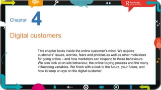 1
4
Chapter
Digital customers
This chapter looks inside the online customer’s mind. We explore
customers’ issues, worries, fears and phobias as well as other motivators
for going online – and how marketers can respond to these behaviours.
We also look at on-site behaviour, the online buying process and the many
influencing variables. We finish with a look to the future, your future, and
how to keep an eye on the digital customer.
 