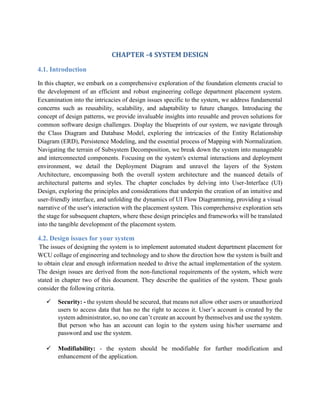 CHAPTER -4 SYSTEM DESIGN
4.1. Introduction
In this chapter, we embark on a comprehensive exploration of the foundation elements crucial to
the development of an efficient and robust engineering college department placement system.
Eexamination into the intricacies of design issues specific to the system, we address fundamental
concerns such as reusability, scalability, and adaptability to future changes. Introducing the
concept of design patterns, we provide invaluable insights into reusable and proven solutions for
common software design challenges. Display the blueprints of our system, we navigate through
the Class Diagram and Database Model, exploring the intricacies of the Entity Relationship
Diagram (ERD), Persistence Modeling, and the essential process of Mapping with Normalization.
Navigating the terrain of Subsystem Decomposition, we break down the system into manageable
and interconnected components. Focusing on the system's external interactions and deployment
environment, we detail the Deployment Diagram and unravel the layers of the System
Architecture, encompassing both the overall system architecture and the nuanced details of
architectural patterns and styles. The chapter concludes by delving into User-Interface (UI)
Design, exploring the principles and considerations that underpin the creation of an intuitive and
user-friendly interface, and unfolding the dynamics of UI Flow Diagramming, providing a visual
narrative of the user's interaction with the placement system. This comprehensive exploration sets
the stage for subsequent chapters, where these design principles and frameworks will be translated
into the tangible development of the placement system.
4.2. Design issues for your system
The issues of designing the system is to implement automated student department placement for
WCU collage of engineering and technology and to show the direction how the system is built and
to obtain clear and enough information needed to drive the actual implementation of the system.
The design issues are derived from the non-functional requirements of the system, which were
stated in chapter two of this document. They describe the qualities of the system. These goals
consider the following criteria.
 Security: - the system should be secured, that means not allow other users or unauthorized
users to access data that has no the right to access it. User’s account is created by the
system administrator, so, no one can’t create an account by themselves and use the system.
But person who has an account can login to the system using his/her username and
password and use the system.
 Modifiability: - the system should be modifiable for further modification and
enhancement of the application.
 