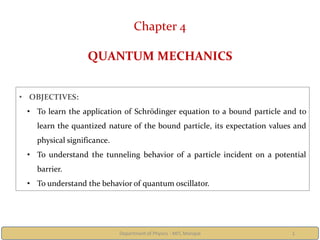 Department of Physics - MIT, Manipal 1
Chapter 4
QUANTUM MECHANICS
• OBJECTIVES:
• To learn the application of Schrödinger equation to a bound particle and to
learn the quantized nature of the bound particle, its expectation values and
physical significance.
• To understand the tunneling behavior of a particle incident on a potential
barrier.
• To understand the behavior of quantum oscillator.
 
