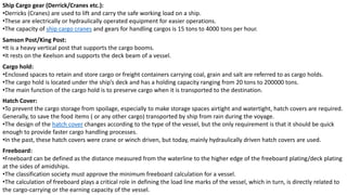 Ship Cargo gear (Derrick/Cranes etc.):
•Derricks (Cranes) are used to lift and carry the safe working load on a ship.
•These are electrically or hydraulically operated equipment for easier operations.
•The capacity of ship cargo cranes and gears for handling cargos is 15 tons to 4000 tons per hour.
Samson Post/King Post:
•It is a heavy vertical post that supports the cargo booms.
•It rests on the Keelson and supports the deck beam of a vessel.
Cargo hold:
•Enclosed spaces to retain and store cargo or freight containers carrying coal, grain and salt are referred to as cargo holds.
•The cargo hold is located under the ship’s deck and has a holding capacity ranging from 20 tons to 200000 tons.
•The main function of the cargo hold is to preserve cargo when it is transported to the destination.
Hatch Cover:
•To prevent the cargo storage from spoilage, especially to make storage spaces airtight and watertight, hatch covers are required.
Generally, to save the food items ( or any other cargo) transported by ship from rain during the voyage.
•The design of the hatch cover changes according to the type of the vessel, but the only requirement is that it should be quick
enough to provide faster cargo handling processes.
•In the past, these hatch covers were crane or winch driven, but today, mainly hydraulically driven hatch covers are used.
Freeboard:
•Freeboard can be defined as the distance measured from the waterline to the higher edge of the freeboard plating/deck plating
at the sides of amidships.
•The classification society must approve the minimum freeboard calculation for a vessel.
•The calculation of freeboard plays a critical role in defining the load line marks of the vessel, which in turn, is directly related to
the cargo-carrying or the earning capacity of the vessel.
 