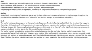 Hull:
•The hull is a watertight vessel’s body that may be open or partially covered with a deck.
•Hull has several watertight decks and bulkheads as the major transverse membrane.
•The intermediate member of the hull consists of girders, webs and stringers.
•Depending on the structural arrangements, there may be longitudinal members for strengthening purposes.
Anchor
An anchor is a hefty piece of metal that is attached to chain cables and is stowed or fastened in the hose pipe throughout the
journey or ship operation. With the extra subclass of sea anchors, it might be permanent or temporary.
Keel
The keel of a ship can be compared to the spinal cord of a person. The keel of a ship is a flat, blade-like structure that supports
the weight of the watercraft in the same way as the spine of a human maintains the backbone erect by linking and supporting
the body. Because it is the primary longitudinal component of the ship, all of the ship’s other significant structural components
are connected to it. In other words, the ship cannot function without it.
The keel of a ship is located at the bottom of the ship’s hull’s centerline. Do you know that the keel is frequently the first
component of a ship’s hull to be built? However, large modern ships are frequently constructed from a number of prefabricated,
complete hull sections as opposed to a single keel. The shipbuilding process will then commence with the cutting of the first steel
sheet. The keel also aids in maintaining the upright position of a boat, preventing the wind from causing it to list to one side.
 