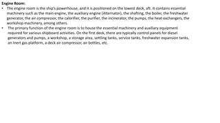 Engine Room:
• The engine room is the ship’s powerhouse, and it is positioned on the lowest deck, aft. It contains essential
machinery such as the main engine, the auxiliary engine (Alternator), the shafting, the boiler, the freshwater
generator, the air compressor, the calorifier, the purifier, the incinerator, the pumps, the heat exchangers, the
workshop machinery, among others.
• The primary function of the engine room is to house the essential machinery and auxiliary equipment
required for various shipboard activities. On the first deck, there are typically control panels for diesel
generators and pumps, a workshop, a storage area, settling tanks, service tanks, freshwater expansion tanks,
an Inert gas platform, a deck air compressor, air bottles, etc.
 