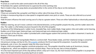 Poop Deck:
•It serves as a roof to the cabin constructed in the aft of the ship.
•It facilitates the captain and helmsman to supervise the entire working crew.
•But in modern ships, the poop decks are provided either in the centre of the ship or on the starboard.
Side Thrusters:
•These are somewhat like a propeller and fitted on either side of the bow of the ship.
•It helps in manoeuvring ships at a slow speed in congested waters near ports or canals. These are also referred to as tunnel
thrusters.
•Side thrusters influence the total running cost of a ship to a greater extent. These are either hydraulically or electrically powered.
Rudder:
•Without steering, we can’t move a vehicle in the desired direction, so the propeller propels the ship, and the rudder steers the
ship. The rudder is a flat hollow structure housed in the aft of the propeller.
•It consists of the following parts: rudder trunk, moveable flap, main rudder blade, hinge system, links and rudder carrier bearing.
Rudders are of three types: balanced type, semi-balanced type and unbalanced type rudder.
•As a vital part of the ship, the rudder is provided with a steering gear system that controls the rudder’s movement. It works on
Newton’s Third Law of motion.
Propeller:
•It is a mechanical device having blades fitted on a central shaft. These blades rotate, and their rotational energy is converted
into pressure energy, and due to this, the propeller produces the thrust required for propulsion. It pushes the seawater
backwards, and, in turn, the seawater helps the ship move forward.
•Engine, shaft and propeller together constitute propulsion unit. The propeller should be made up of aluminium, bronze,
manganese etc., which are excellent corrosion resistant alloys. There can be one, two or three propellers.
•It is the most important part of the ship without which a ship can’t move. So, the main function of the propeller is to propel the
ship in the forward direction by producing thrust on water.
 