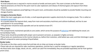 Paint Room:
•A small onboard area is required in marine vessels to handle and store paint. This room is known as the Paint room.
•Special provisions are there for the paint room to cater explosions and release of chemical gases and vapours from these
enamels.
•There should be explosion-proof lighting in the paint room, and brackets should be available to provide flexible mounting and
storage of paints.
Emergency Generator Room:
•When the main supply goes out of order, a small separate generator supplies electricity for emergency loads. This is called an
emergency generator.
•It is located above the topmost deck, away from main and secondary machinery and collision bulkhead, and has its own
switchboard in its surroundings.
•This generator should be easily operable and can be started at even 0°C
Ballast Tanks:
•The compartments maintained specially to carry water, which serves the purpose of ballasting and stabilizing the vessel, are
termed Ballast Tanks.
•These tanks should be provided with proper care to prevent corrosion, as seawater is highly corrosive.
•These tanks are revolutionary to the marine industry as, before their evolution, solid ballast was used, and their discharge is quite
difficult compared to easier pumping of liquid ballast.
Bunker tanks:
•The tanks on the ships used to store fuel and lube oils on ships are known as bunker tanks.
•These lube oils are required for safer machinery operations, and the fuel is used for emergency or regular operations.
•As these tanks store sludge, diesel, oils etc., which can catch fire immediately, they are provided separately and far from ignition
prone areas.
 