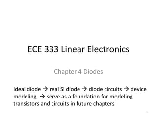 ECE 333 Linear Electronics
Chapter 4 Diodes
Ideal diode  real Si diode  diode circuits  device
modeling  serve as a foundation for modeling
transistors and circuits in future chapters
1
 