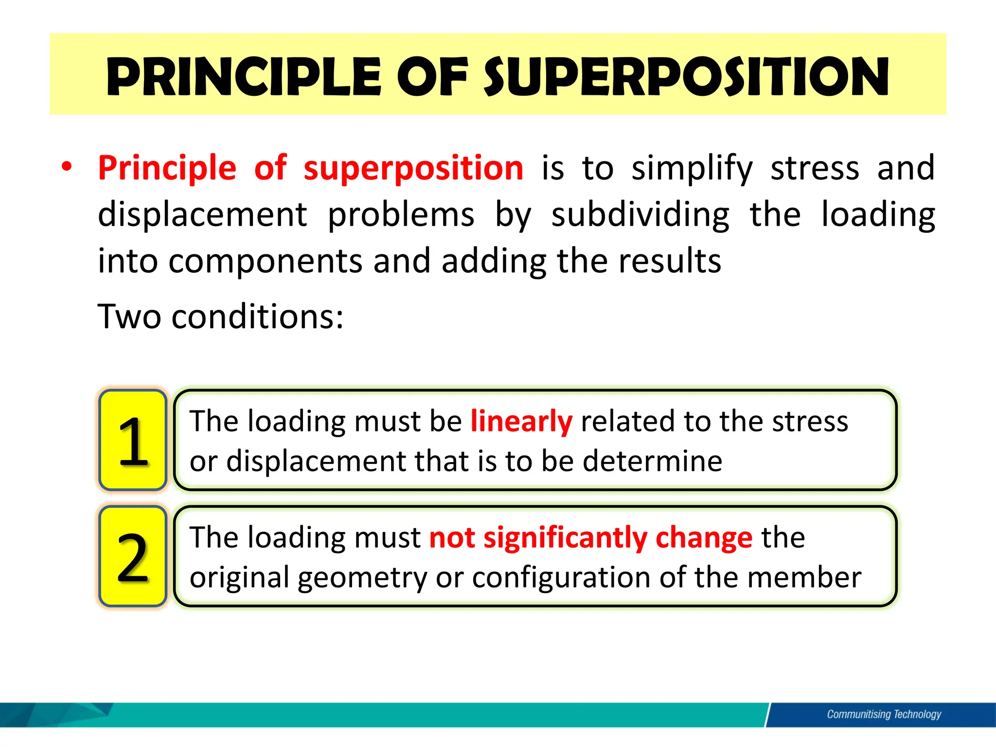 • Principle of superposition is to simplify stress and
displacement problems by subdividing the loading
into components and adding the results
• Two conditions:
PRINCIPLE OF SUPERPOSITION
The loading must be linearly related to the stress
or displacement that is to be determine
1
The loading must not significantly change the
original geometry or configuration of the member
2
 