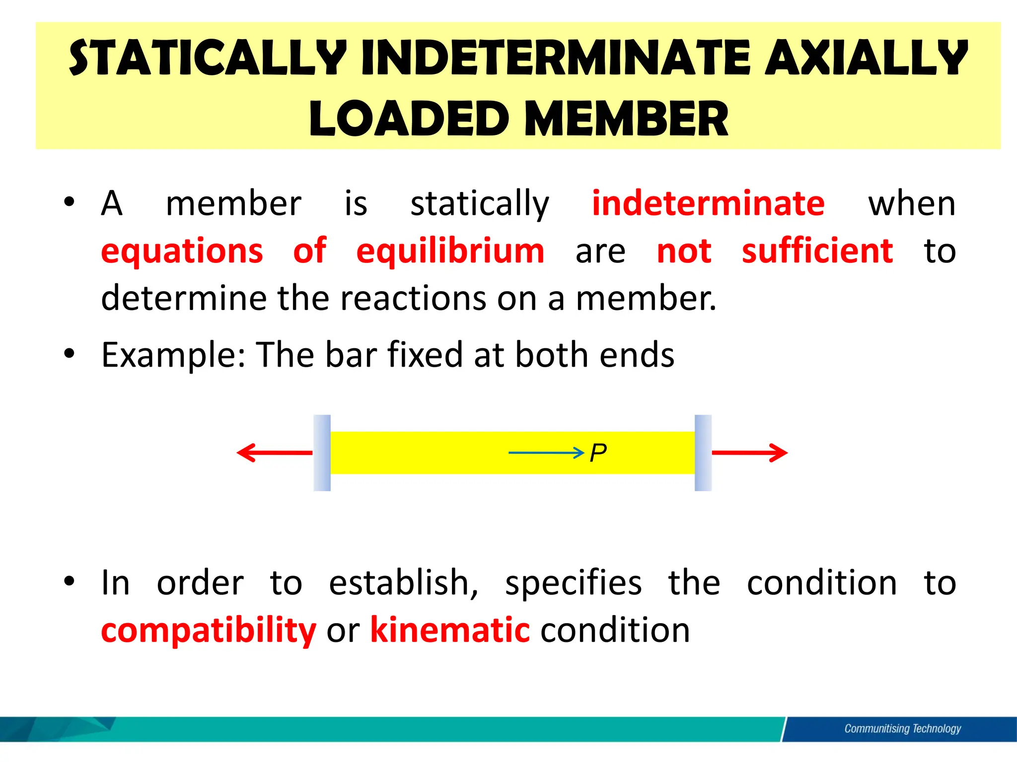 STATICALLY INDETERMINATE AXIALLY
LOADED MEMBER
• A member is statically indeterminate when
equations of equilibrium are not sufficient to
determine the reactions on a member.
• Example: The bar fixed at both ends
• In order to establish, specifies the condition to
compatibility or kinematic condition
P
FA FB
 