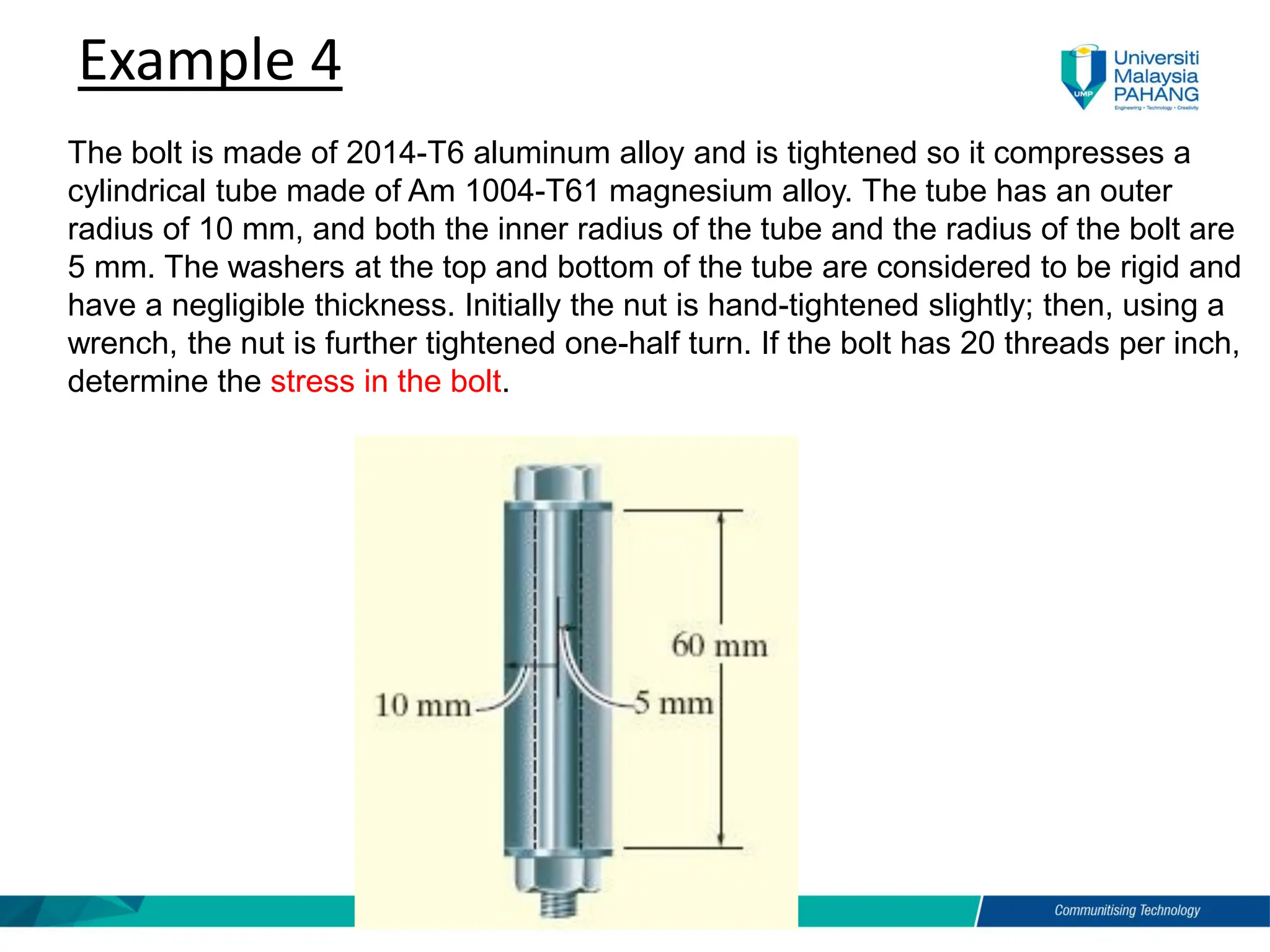 Example 4
The bolt is made of 2014-T6 aluminum alloy and is tightened so it compresses a
cylindrical tube made of Am 1004-T61 magnesium alloy. The tube has an outer
radius of 10 mm, and both the inner radius of the tube and the radius of the bolt are
5 mm. The washers at the top and bottom of the tube are considered to be rigid and
have a negligible thickness. Initially the nut is hand-tightened slightly; then, using a
wrench, the nut is further tightened one-half turn. If the bolt has 20 threads per inch,
determine the stress in the bolt.
 