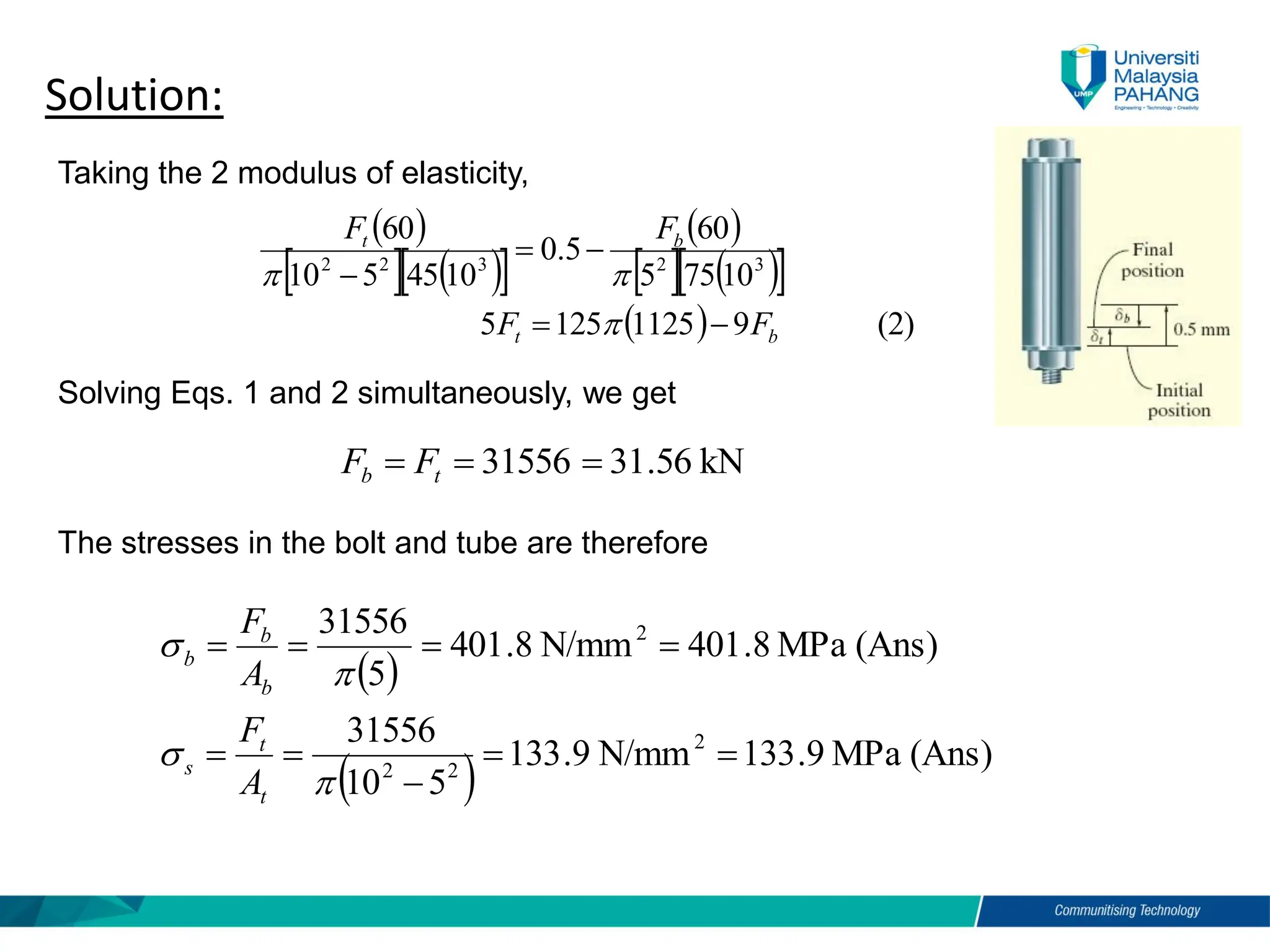 Taking the 2 modulus of elasticity,
Solution:
( )
  ( )
 
( )
  ( )
 
( ) (2)
9
1125
125
5
10
75
5
60
5
.
0
10
45
5
10
60
3
2
3
2
2
b
t
b
t
F
F
F
F
−
=
−
=
−



kN
56
.
31
31556 =
=
= t
b F
F
The stresses in the bolt and tube are therefore
Solving Eqs. 1 and 2 simultaneously, we get
( )
( ) (Ans)
MPa
9
.
133
N/mm
9
.
133
5
10
31556
(Ans)
MPa
8
.
401
N/mm
8
.
401
5
31556
2
2
2
2
=
=
−
=
=
=
=
=
=




t
t
s
b
b
b
A
F
A
F
 