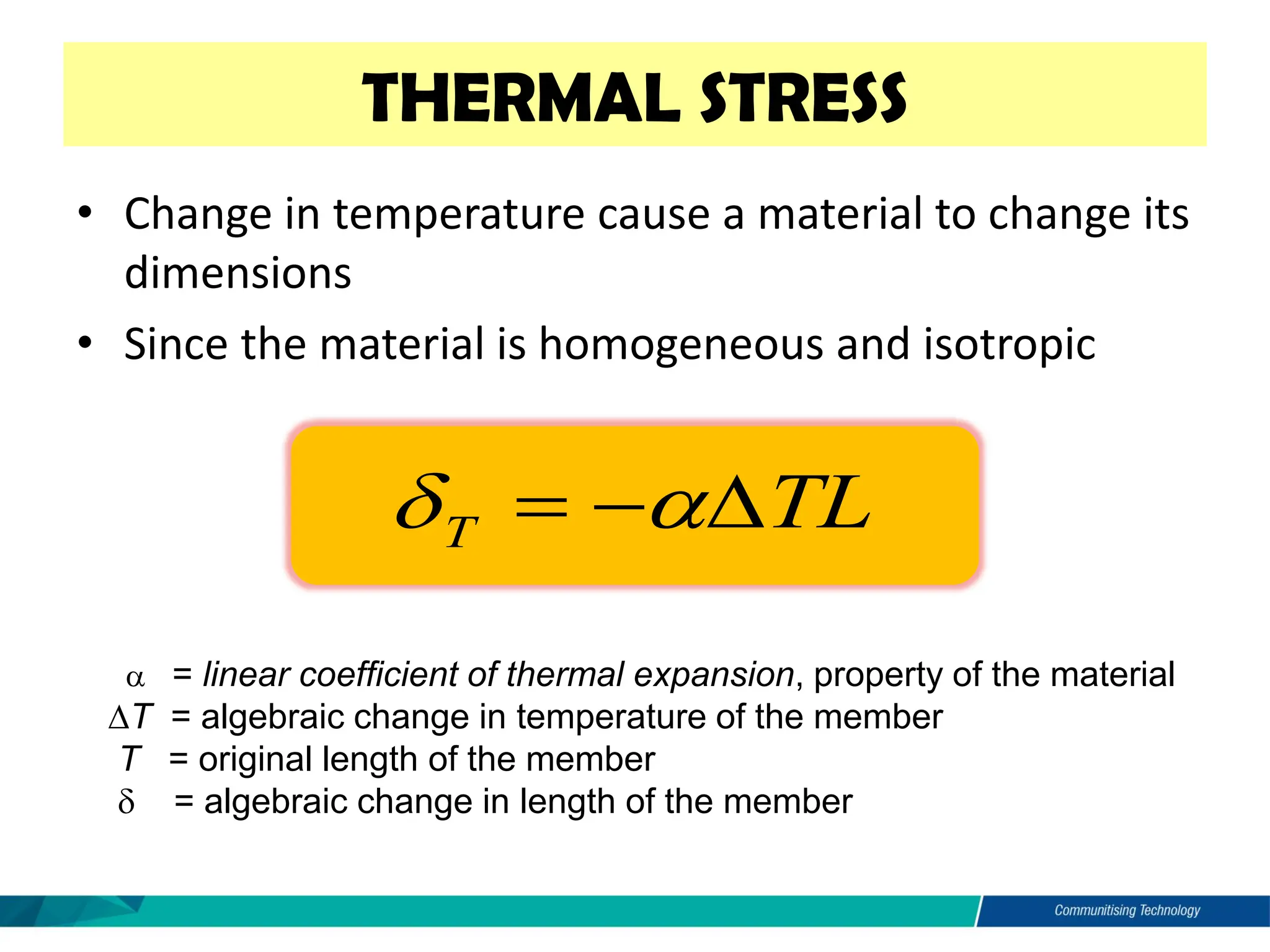 • Change in temperature cause a material to change its
dimensions
• Since the material is homogeneous and isotropic
THERMAL STRESS
 = linear coefficient of thermal expansion, property of the material
T = algebraic change in temperature of the member
T = original length of the member
 = algebraic change in length of the member
TL
T 
−
= 

 