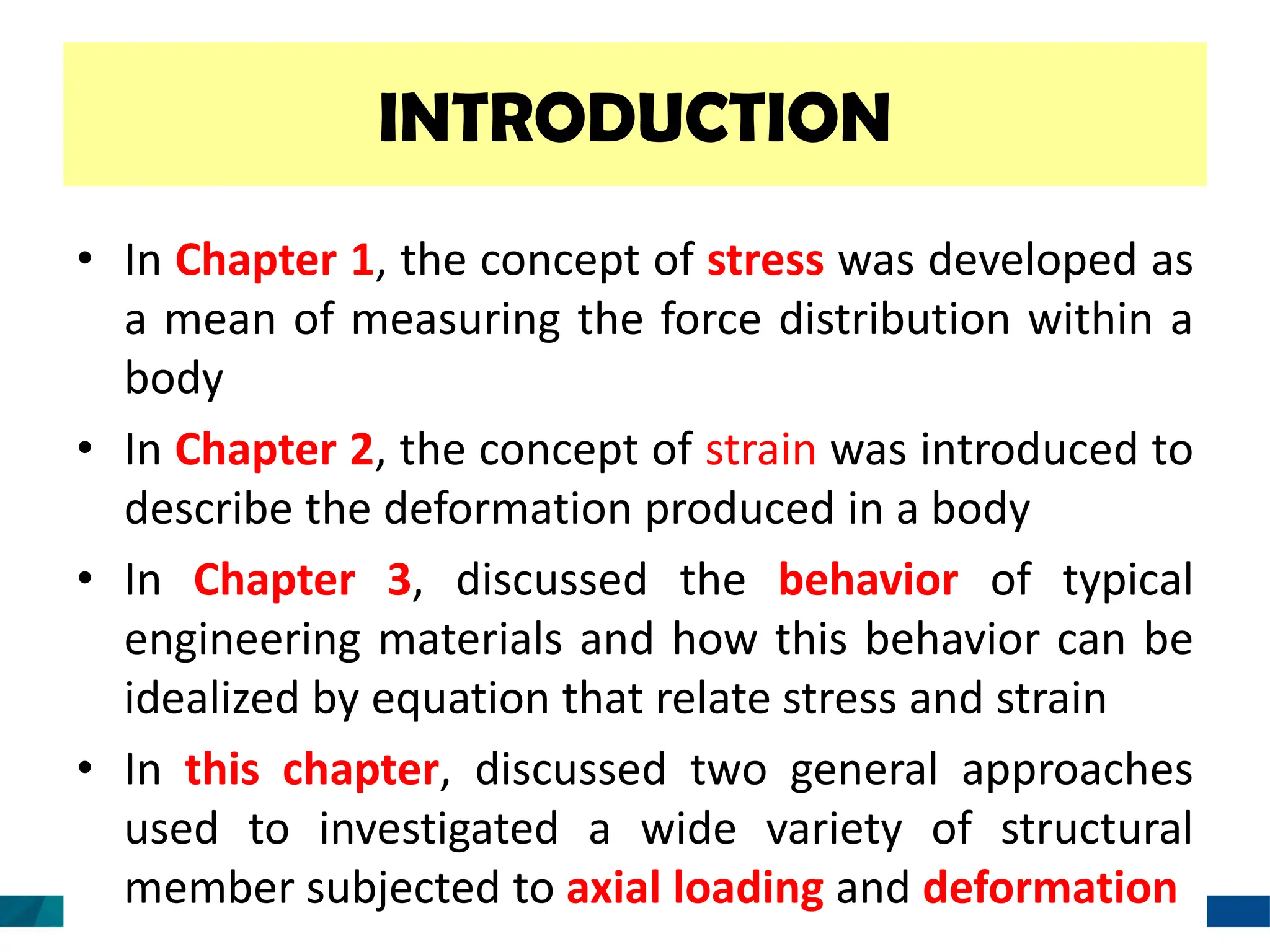 INTRODUCTION
• In Chapter 1, the concept of stress was developed as
a mean of measuring the force distribution within a
body
• In Chapter 2, the concept of strain was introduced to
describe the deformation produced in a body
• In Chapter 3, discussed the behavior of typical
engineering materials and how this behavior can be
idealized by equation that relate stress and strain
• In this chapter, discussed two general approaches
used to investigated a wide variety of structural
member subjected to axial loading and deformation
 