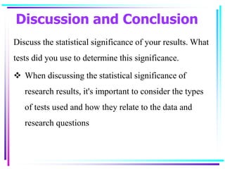 Discussion and Conclusion
Discuss the statistical significance of your results. What
tests did you use to determine this significance.
 When discussing the statistical significance of
research results, it's important to consider the types
of tests used and how they relate to the data and
research questions
 