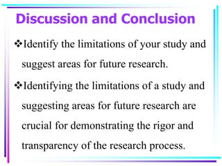 Discussion and Conclusion
Identify the limitations of your study and
suggest areas for future research.
Identifying the limitations of a study and
suggesting areas for future research are
crucial for demonstrating the rigor and
transparency of the research process.
 