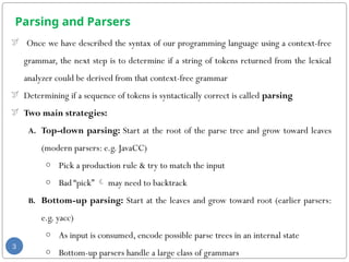 Parsing and Parsers
 Once we have described the syntax of our programming language using a context-free
grammar, the next step is to determine if a string of tokens returned from the lexical
analyzer could be derived from that context-free grammar
 Determining if a sequence of tokens is syntactically correct is called parsing
 Two main strategies:
A. Top-down parsing: Start at the root of the parse tree and grow toward leaves
(modern parsers: e.g. JavaCC)
o Pick a production rule & try to match the input
o Bad “pick”  may need to backtrack
B. Bottom-up parsing: Start at the leaves and grow toward root (earlier parsers:
e.g. yacc)
o As input is consumed, encode possible parse trees in an internal state
o Bottom-up parsers handle a large class of grammars
3
 