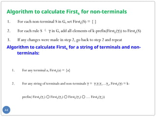 Algorithm to calculate Firstk for non-terminals
1. For each non-terminal S in G, set Firstk(S) = { }
2. For each rule S  γ in G, add all elements of k-prefix(Firstk(γ)) to Firstk(S)
3. If any changes were made in step 2, go back to step 2 and repeat
44
Algorithm to calculate Firstk for a string of terminals and non-
terminals:
1. For any terminal a, Firstk(a) = {a}
2. For any string of terminals and non-terminals γ = γ1γ2γ3…γn, Firstk(γ) = k-
prefix( Firstk(γ1) First
○ k(γ2) First
○ k(γ3) … First
○ k(γn))
 