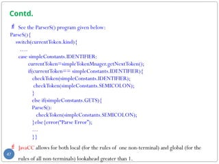 Contd.
 See the ParserS() program given below:
ParseS(){
switch(currentToken.kind){
….
case simpleConstants.IDENTIFIER:
currentToken=simpleTokenMnager.getNextToken();
if(currentToken== simpleConstants.IDENTIFIER){
checkToken(simpleConstants.IDENTIFIER);
checkToken(simpleConstants.SEMICOLON);
}
else if(simpleConstants.GETS){
ParseS():
checkToken(simpleConstants.SEMICOLON);
}else{error(“Parse Error”);
…
}}
 JavaCC allows for both local (for the rules of one non-terminal) and global (for the
rules of all non-terminals) lookahead greater than 1.
47
 
