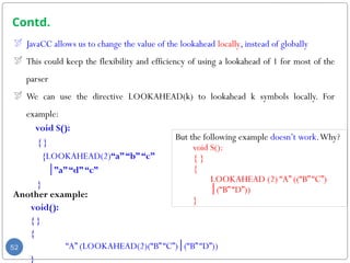 Contd.
 JavaCC allows us to change the value of the lookahead locally, instead of globally
 This could keep the flexibility and efficiency of using a lookahead of 1 for most of the
parser
 We can use the directive LOOKAHEAD(k) to lookahead k symbols locally. For
example:
void S():
{ }
{LOOKAHEAD(2)“a”“b”“c”
”
│ a”“d”“c”
}
Another example:
void():
{ }
{
“A” (LOOKAHEAD(2)(“B”“C”) (“B”“D”))
│
}
52
But the following example doesn’t work.Why?
void S():
{ }
{
LOOKAHEAD (2) “A” ((“B”“C”)
(“B”“D”))
│
}
 