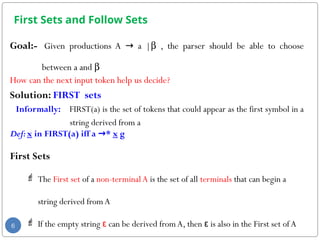 First Sets and Follow Sets
Goal:- Given productions A → a |b , the parser should be able to choose
between a and b
How can the next input token help us decide?
Solution: FIRST sets
Informally: FIRST(a) is the set of tokens that could appear as the first symbol in a
string derived from a
Def:x in FIRST(a) iff a →* x g
First Sets
 The First set of a non-terminalA is the set of all terminals that can begin a
string derived from A
 If the empty string ε can be derived fromA, then ε is also in the First set ofA
6
 