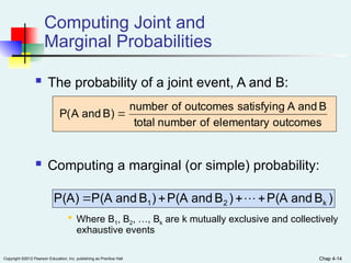 Chap 4-14
Copyright ©2012 Pearson Education, Inc. publishing as Prentice Hall Chap 4-14
Computing Joint and
Marginal Probabilities
 The probability of a joint event, A and B:
 Computing a marginal (or simple) probability:

Where B1, B2, …, Bk are k mutually exclusive and collectively
exhaustive events
outcomes
elementary
of
number
total
B
and
A
satisfying
outcomes
of
number
)
B
and
A
(
P 
)
B
d
an
P(A
)
B
and
P(A
)
B
and
P(A
P(A) k
2
1 


 
 