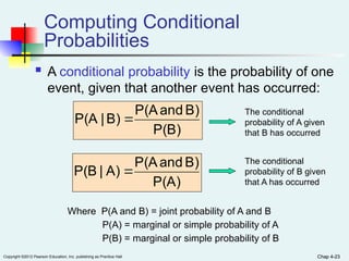 Chap 4-23
Copyright ©2012 Pearson Education, Inc. publishing as Prentice Hall Chap 4-23
Computing Conditional
Probabilities
 A conditional probability is the probability of one
event, given that another event has occurred:
P(B)
B)
and
P(A
B)
|
P(A 
P(A)
B)
and
P(A
A)
|
P(B 
Where P(A and B) = joint probability of A and B
P(A) = marginal or simple probability of A
P(B) = marginal or simple probability of B
The conditional
probability of A given
that B has occurred
The conditional
probability of B given
that A has occurred
 
