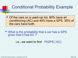 Chap 4-25
Copyright ©2012 Pearson Education, Inc. publishing as Prentice Hall Chap 4-25
 What is the probability that a car has a GPS
given that it has AC ?
i.e., we want to find P(GPS | AC)
Conditional Probability Example
 Of the cars on a used car lot, 90% have air
conditioning (AC) and 40% have a GPS. 35% of
the cars have both.
 