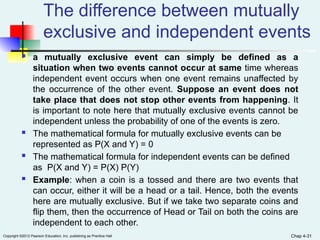 Copyright ©2012 Pearson Education, Inc. publishing as Prentice Hall
The difference between mutually
exclusive and independent events
 a mutually exclusive event can simply be defined as a
situation when two events cannot occur at same time whereas
independent event occurs when one event remains unaffected by
the occurrence of the other event. Suppose an event does not
take place that does not stop other events from happening. It
is important to note here that mutually exclusive events cannot be
independent unless the probability of one of the events is zero.
 The mathematical formula for mutually exclusive events can be
represented as P(X and Y) = 0
 The mathematical formula for independent events can be defined
as P(X and Y) = P(X) P(Y)
 Example: when a coin is a tossed and there are two events that
can occur, either it will be a head or a tail. Hence, both the events
here are mutually exclusive. But if we take two separate coins and
flip them, then the occurrence of Head or Tail on both the coins are
independent to each other.
Chap 4-31
 