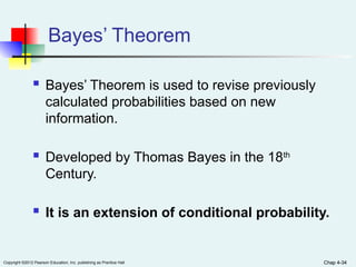 Chap 4-34
Copyright ©2012 Pearson Education, Inc. publishing as Prentice Hall Chap 4-34
Bayes’ Theorem
 Bayes’ Theorem is used to revise previously
calculated probabilities based on new
information.
 Developed by Thomas Bayes in the 18th
Century.
 It is an extension of conditional probability.
 