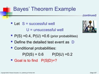 Chap 4-37
Copyright ©2012 Pearson Education, Inc. publishing as Prentice Hall Chap 4-37
 Let S = successful well
U = unsuccessful well
 P(S) =0.4, P(U) =0.6 (prior probabilities)
 Define the detailed test event as D
 Conditional probabilities:
P(D|S) = 0.6 P(D|U) =0.2
 Goal is to find P(S|D)=?
Bayes’ Theorem Example
(continued)
 