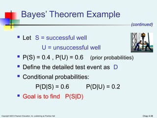 Chap 4-38
Copyright ©2012 Pearson Education, Inc. publishing as Prentice Hall Chap 4-38
 Let S = successful well
U = unsuccessful well
 P(S) = 0.4 , P(U) = 0.6 (prior probabilities)
 Define the detailed test event as D
 Conditional probabilities:
P(D|S) = 0.6 P(D|U) = 0.2
 Goal is to find P(S|D)
Bayes’ Theorem Example
(continued)
 
