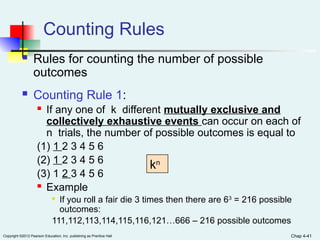 Chap 4-41
Copyright ©2012 Pearson Education, Inc. publishing as Prentice Hall
Counting Rules
 Rules for counting the number of possible
outcomes
 Counting Rule 1:
 If any one of k different mutually exclusive and
collectively exhaustive events can occur on each of
n trials, the number of possible outcomes is equal to
(1) 1 2 3 4 5 6
(2) 1 2 3 4 5 6
(3) 1 2 3 4 5 6
 Example

If you roll a fair die 3 times then there are 63
= 216 possible
outcomes:
111,112,113,114,115,116,121…666 – 216 possible outcomes
kn
 