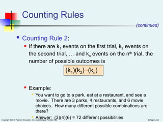 Chap 4-42
Copyright ©2012 Pearson Education, Inc. publishing as Prentice Hall
Counting Rules
 Counting Rule 2:
 If there are k1 events on the first trial, k2 events on
the second trial, … and kn events on the nth
trial, the
number of possible outcomes is
 Example:

You want to go to a park, eat at a restaurant, and see a
movie. There are 3 parks, 4 restaurants, and 6 movie
choices. How many different possible combinations are
there?

Answer: (3)(4)(6) = 72 different possibilities
(k1)(k2)…
(kn)
(continued)
 