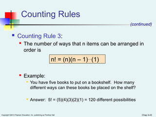 Chap 4-43
Copyright ©2012 Pearson Education, Inc. publishing as Prentice Hall
Counting Rules
 Counting Rule 3:
 The number of ways that n items can be arranged in
order is
 Example:

You have five books to put on a bookshelf. How many
different ways can these books be placed on the shelf?

Answer: 5! = (5)(4)(3)(2)(1) = 120 different possibilities
n! = (n)(n – 1)…
(1)
(continued)
 