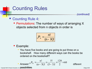 Chap 4-45
Copyright ©2012 Pearson Education, Inc. publishing as Prentice Hall
Counting Rules
 Counting Rule 4:
 Permutations: The number of ways of arranging X
objects selected from n objects in order is
 Example:

You have five books and are going to put three on a
bookshelf. How many different ways can the books be
ordered on the bookshelf?

Answer: different
possibilities
(continued)
X)!
(n
n!
Px
n


60
2
120
3)!
(5
5!
X)!
(n
n!
Px
n 





 
