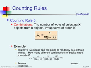 Chap 4-47
Copyright ©2012 Pearson Education, Inc. publishing as Prentice Hall
Counting Rules
 Counting Rule 5:
 Combinations: The number of ways of selecting X
objects from n objects, irrespective of order, is
 Example:

You have five books and are going to randomly select three
to read. How many different combinations of books might
you select?

Answer: different
possibilities
(continued)
X)!
(n
X!
n!
Cx
n


10
(6)(2)
120
3)!
(5
3!
5!
X)!
(n
X!
n!
Cx
n 





 