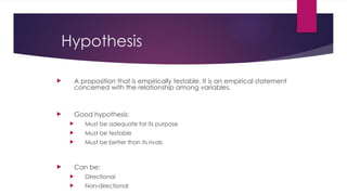Hypothesis
 A proposition that is empirically testable. It is an empirical statement
concerned with the relationship among variables.
 Good hypothesis:
 Must be adequate for its purpose
 Must be testable
 Must be better than its rivals
 Can be:
 Directional
 Non-directional
 