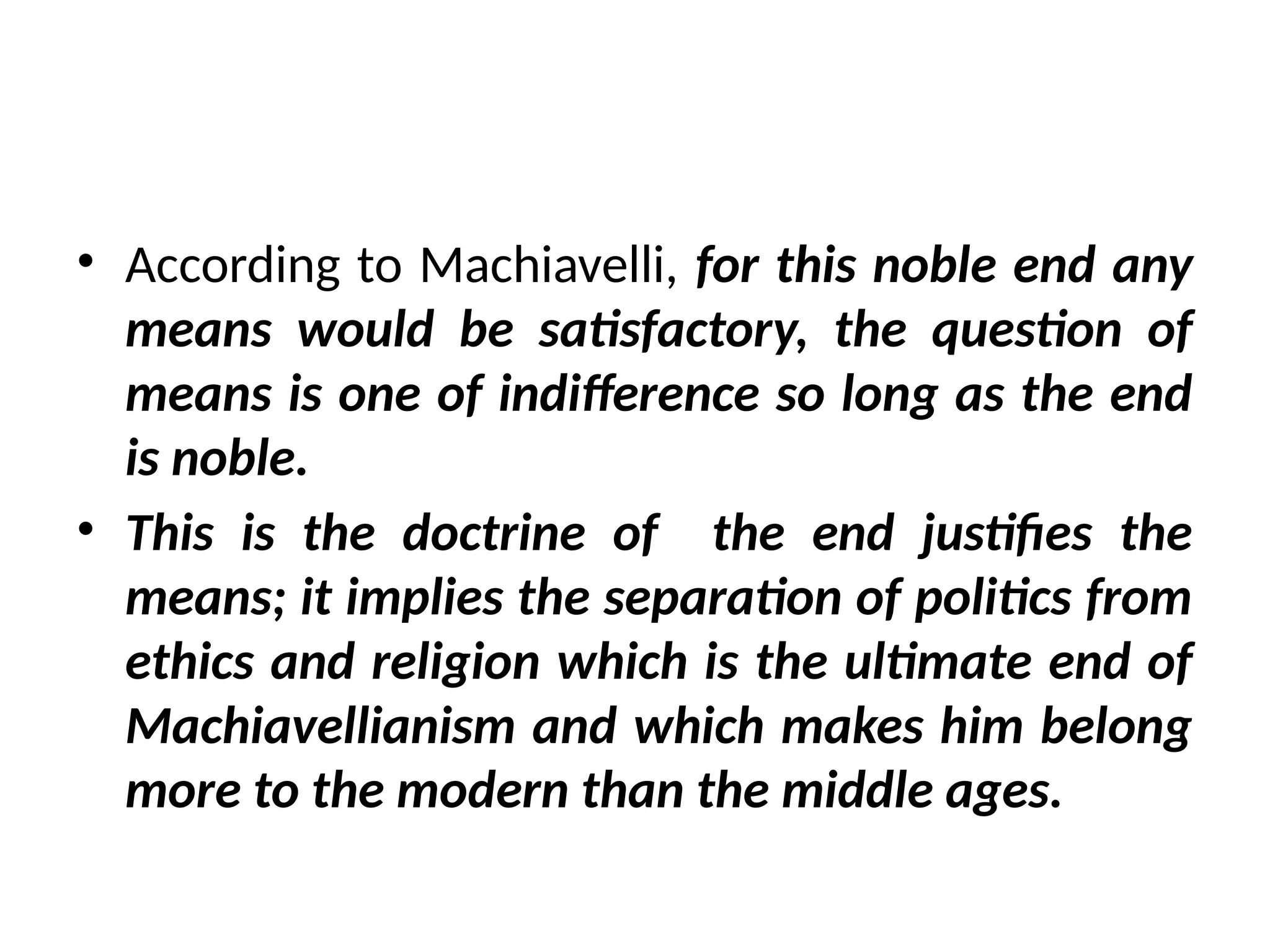 • According to Machiavelli, for this noble end any
means would be satisfactory, the question of
means is one of indifference so long as the end
is noble.
• This is the doctrine of the end justifies the
means; it implies the separation of politics from
ethics and religion which is the ultimate end of
Machiavellianism and which makes him belong
more to the modern than the middle ages.
 