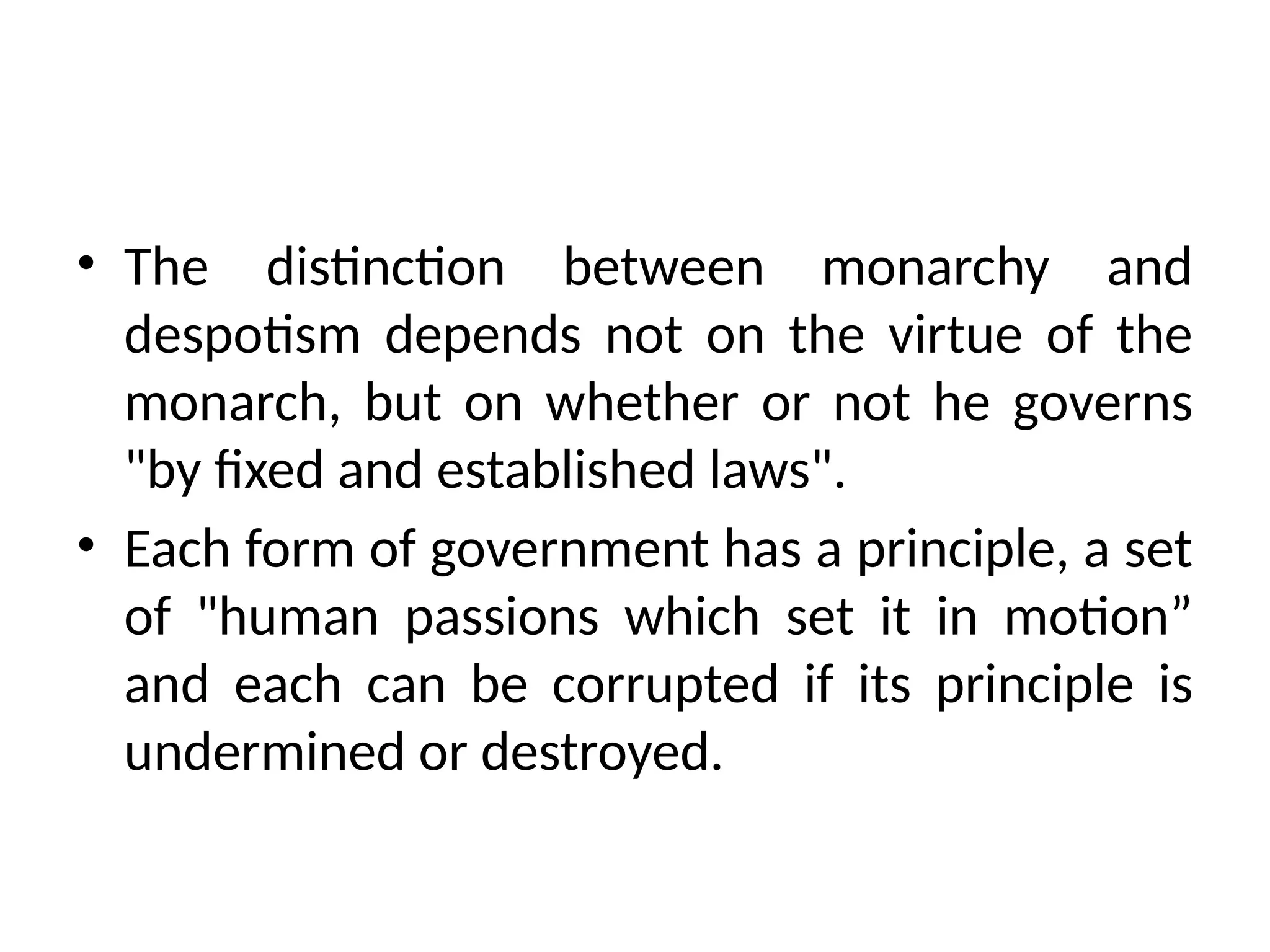 • The distinction between monarchy and
despotism depends not on the virtue of the
monarch, but on whether or not he governs
"by fixed and established laws".
• Each form of government has a principle, a set
of "human passions which set it in motion”
and each can be corrupted if its principle is
undermined or destroyed.
 