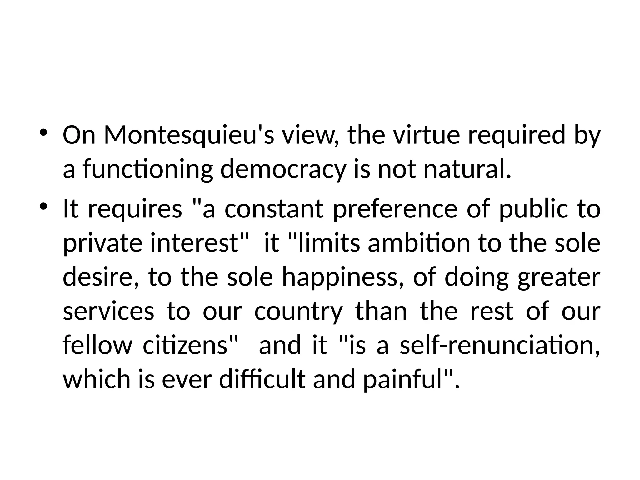 • On Montesquieu's view, the virtue required by
a functioning democracy is not natural.
• It requires "a constant preference of public to
private interest" it "limits ambition to the sole
desire, to the sole happiness, of doing greater
services to our country than the rest of our
fellow citizens" and it "is a self-renunciation,
which is ever difficult and painful".
 