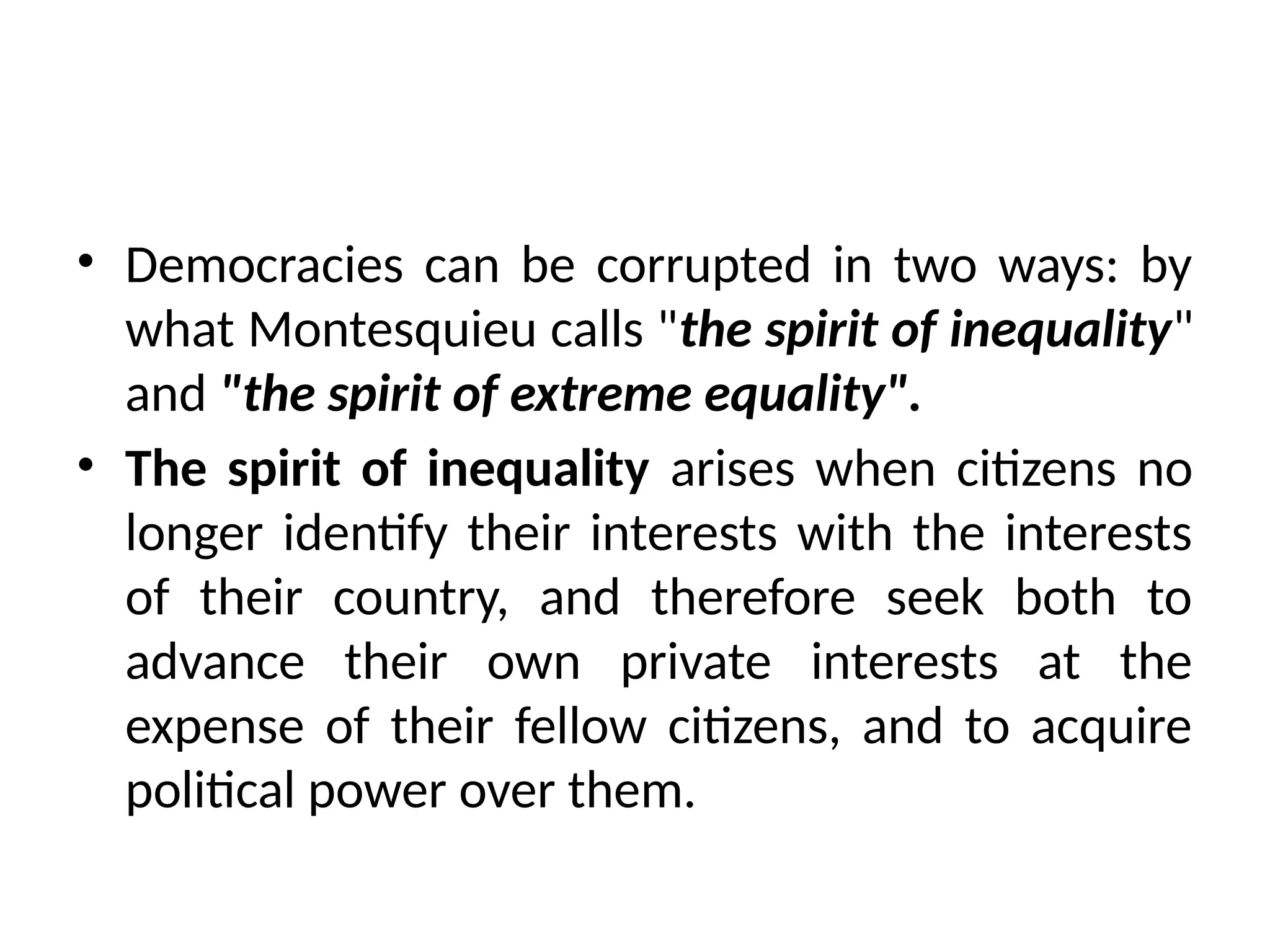 • Democracies can be corrupted in two ways: by
what Montesquieu calls "the spirit of inequality"
and "the spirit of extreme equality".
• The spirit of inequality arises when citizens no
longer identify their interests with the interests
of their country, and therefore seek both to
advance their own private interests at the
expense of their fellow citizens, and to acquire
political power over them.
 