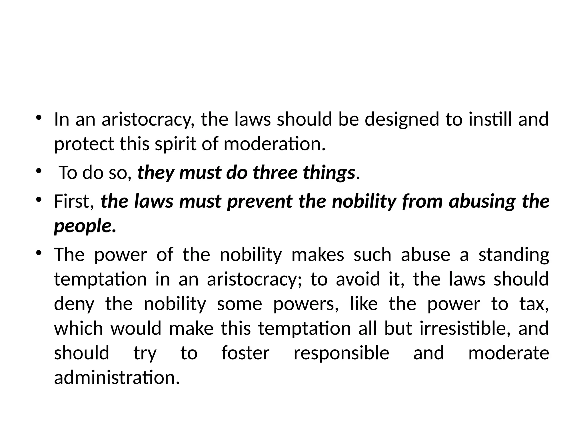 • In an aristocracy, the laws should be designed to instill and
protect this spirit of moderation.
• To do so, they must do three things.
• First, the laws must prevent the nobility from abusing the
people.
• The power of the nobility makes such abuse a standing
temptation in an aristocracy; to avoid it, the laws should
deny the nobility some powers, like the power to tax,
which would make this temptation all but irresistible, and
should try to foster responsible and moderate
administration.
 