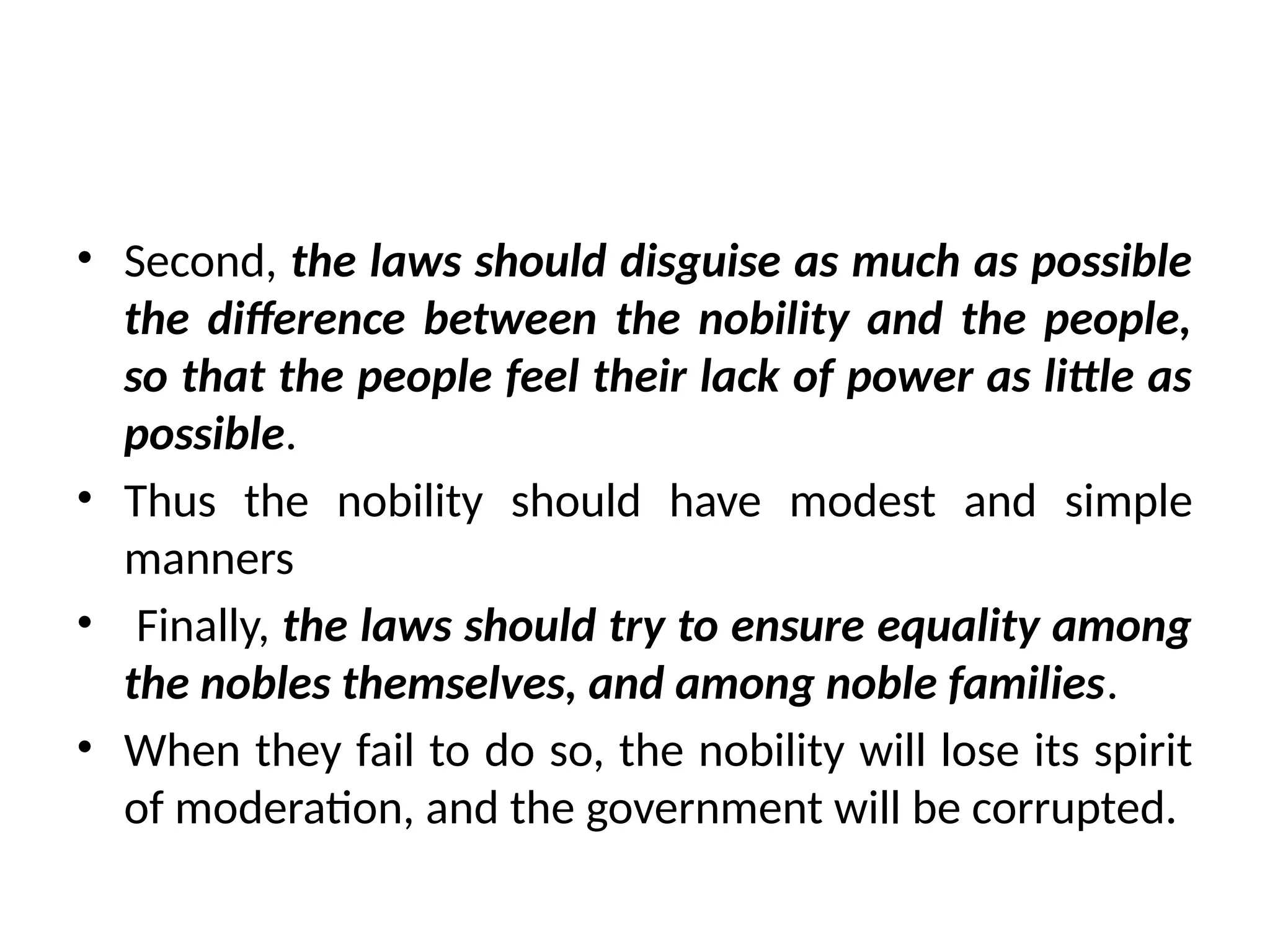 • Second, the laws should disguise as much as possible
the difference between the nobility and the people,
so that the people feel their lack of power as little as
possible.
• Thus the nobility should have modest and simple
manners
• Finally, the laws should try to ensure equality among
the nobles themselves, and among noble families.
• When they fail to do so, the nobility will lose its spirit
of moderation, and the government will be corrupted.
 