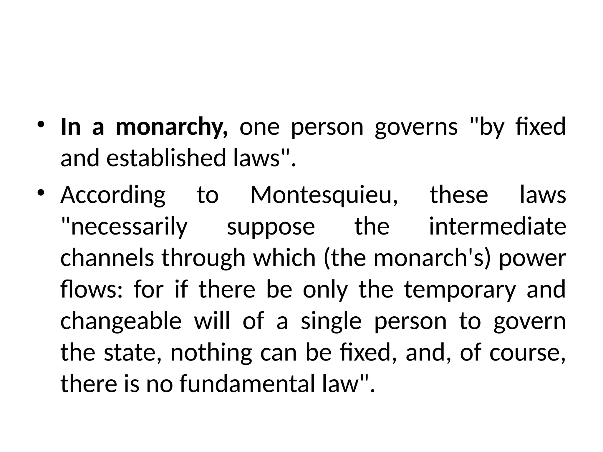 • In a monarchy, one person governs "by fixed
and established laws".
• According to Montesquieu, these laws
"necessarily suppose the intermediate
channels through which (the monarch's) power
flows: for if there be only the temporary and
changeable will of a single person to govern
the state, nothing can be fixed, and, of course,
there is no fundamental law".
 