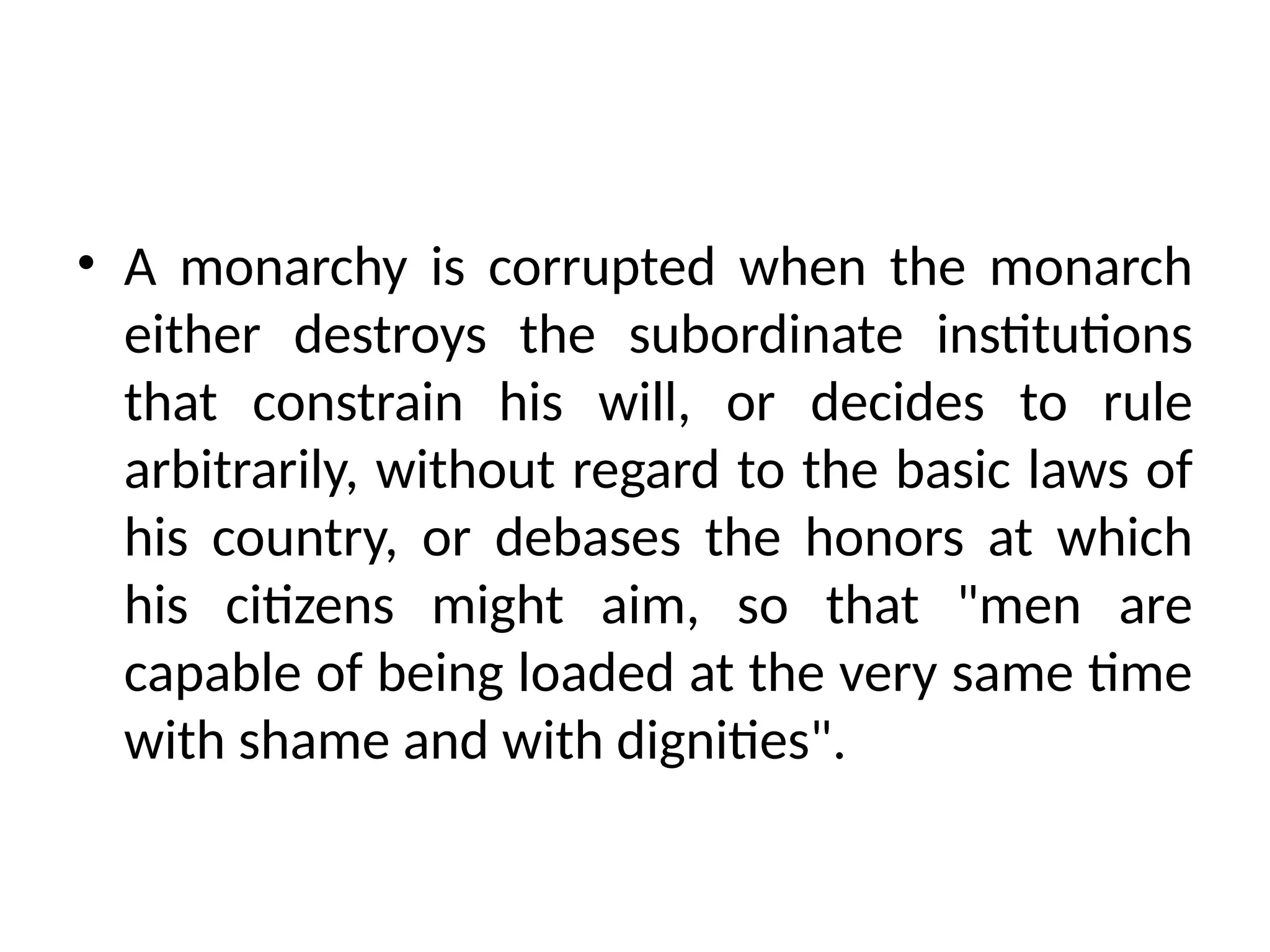 • A monarchy is corrupted when the monarch
either destroys the subordinate institutions
that constrain his will, or decides to rule
arbitrarily, without regard to the basic laws of
his country, or debases the honors at which
his citizens might aim, so that "men are
capable of being loaded at the very same time
with shame and with dignities".
 