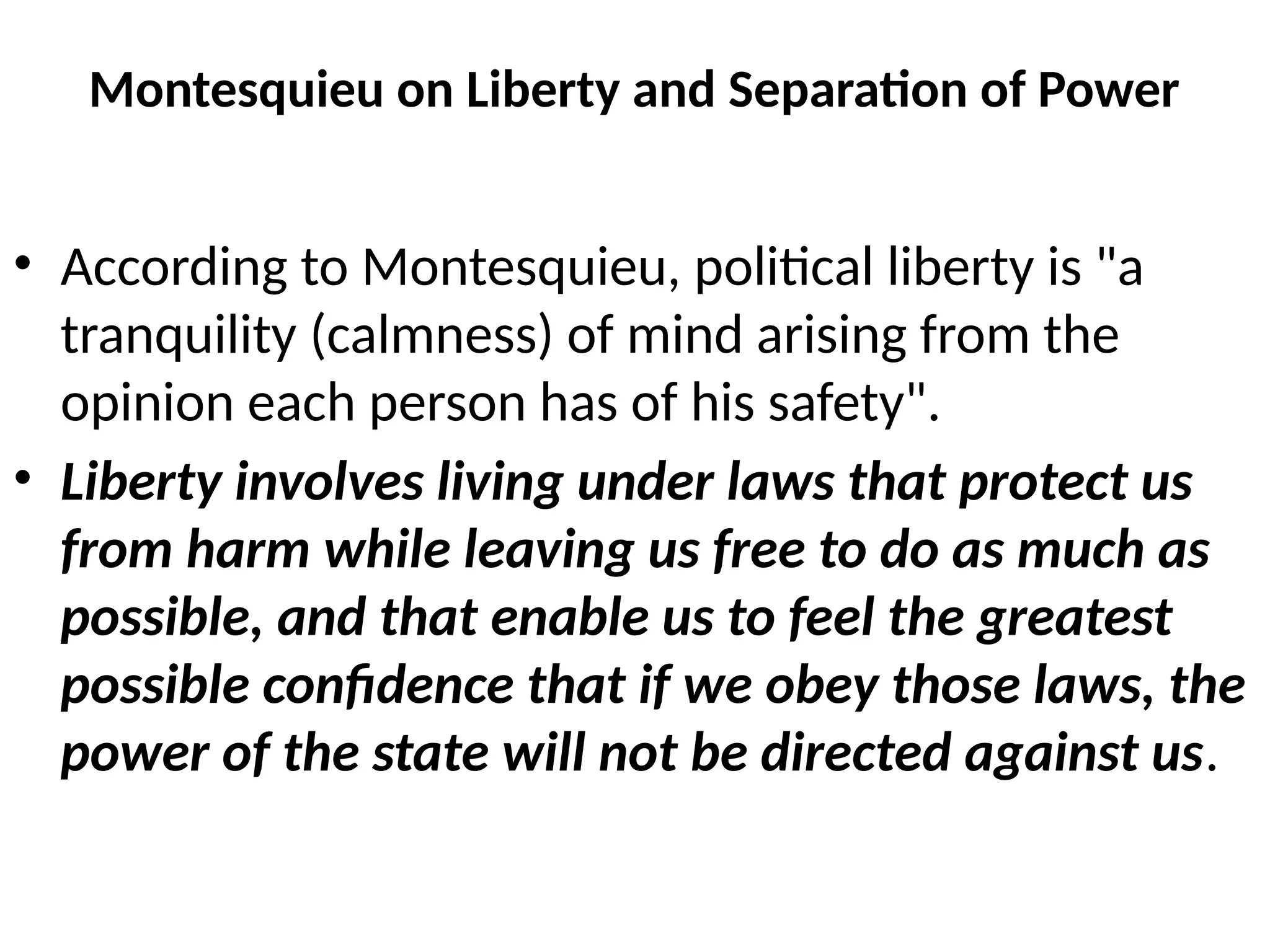 Montesquieu on Liberty and Separation of Power
• According to Montesquieu, political liberty is "a
tranquility (calmness) of mind arising from the
opinion each person has of his safety".
• Liberty involves living under laws that protect us
from harm while leaving us free to do as much as
possible, and that enable us to feel the greatest
possible confidence that if we obey those laws, the
power of the state will not be directed against us.
 