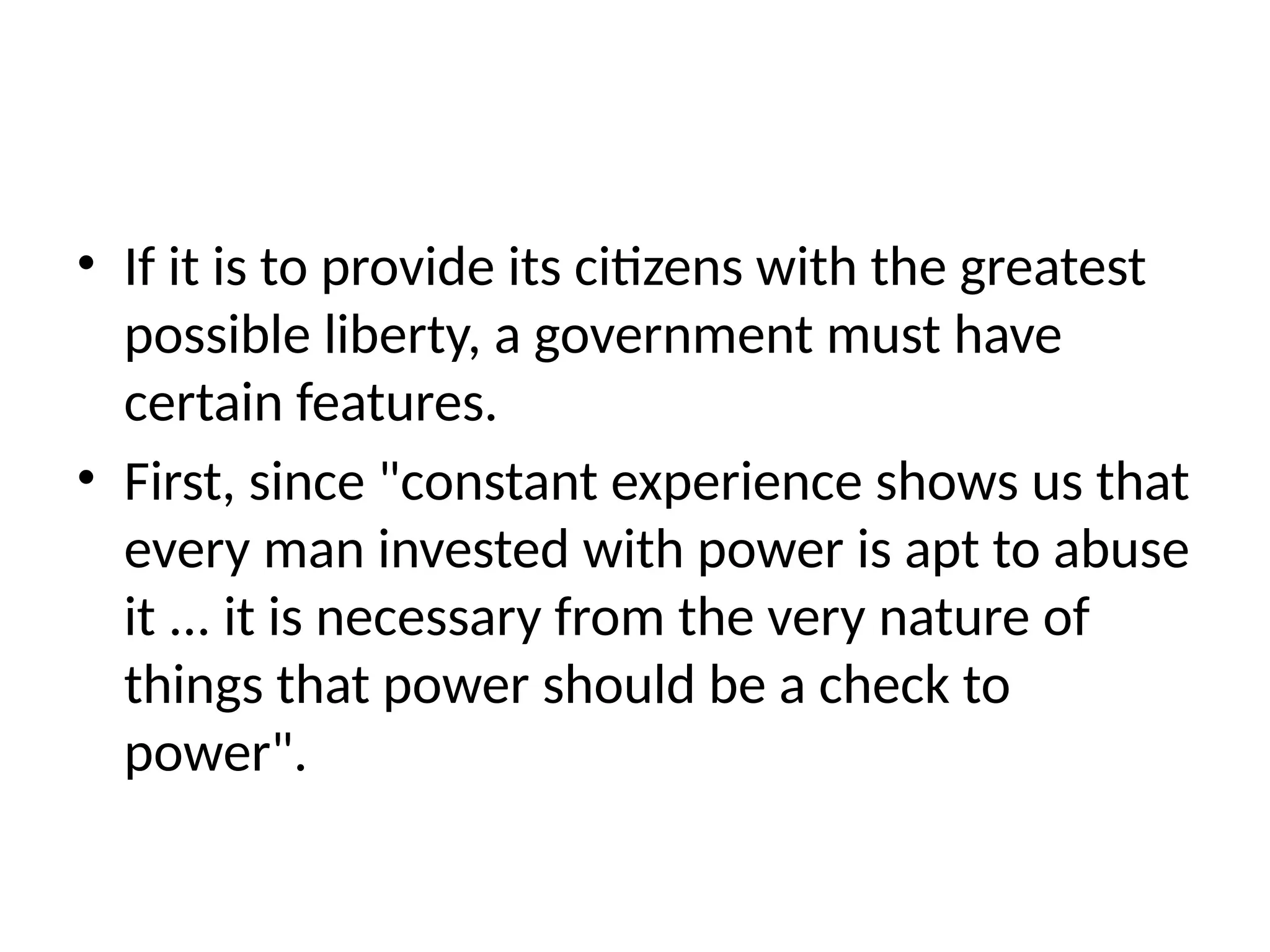 • If it is to provide its citizens with the greatest
possible liberty, a government must have
certain features.
• First, since "constant experience shows us that
every man invested with power is apt to abuse
it ... it is necessary from the very nature of
things that power should be a check to
power".
 