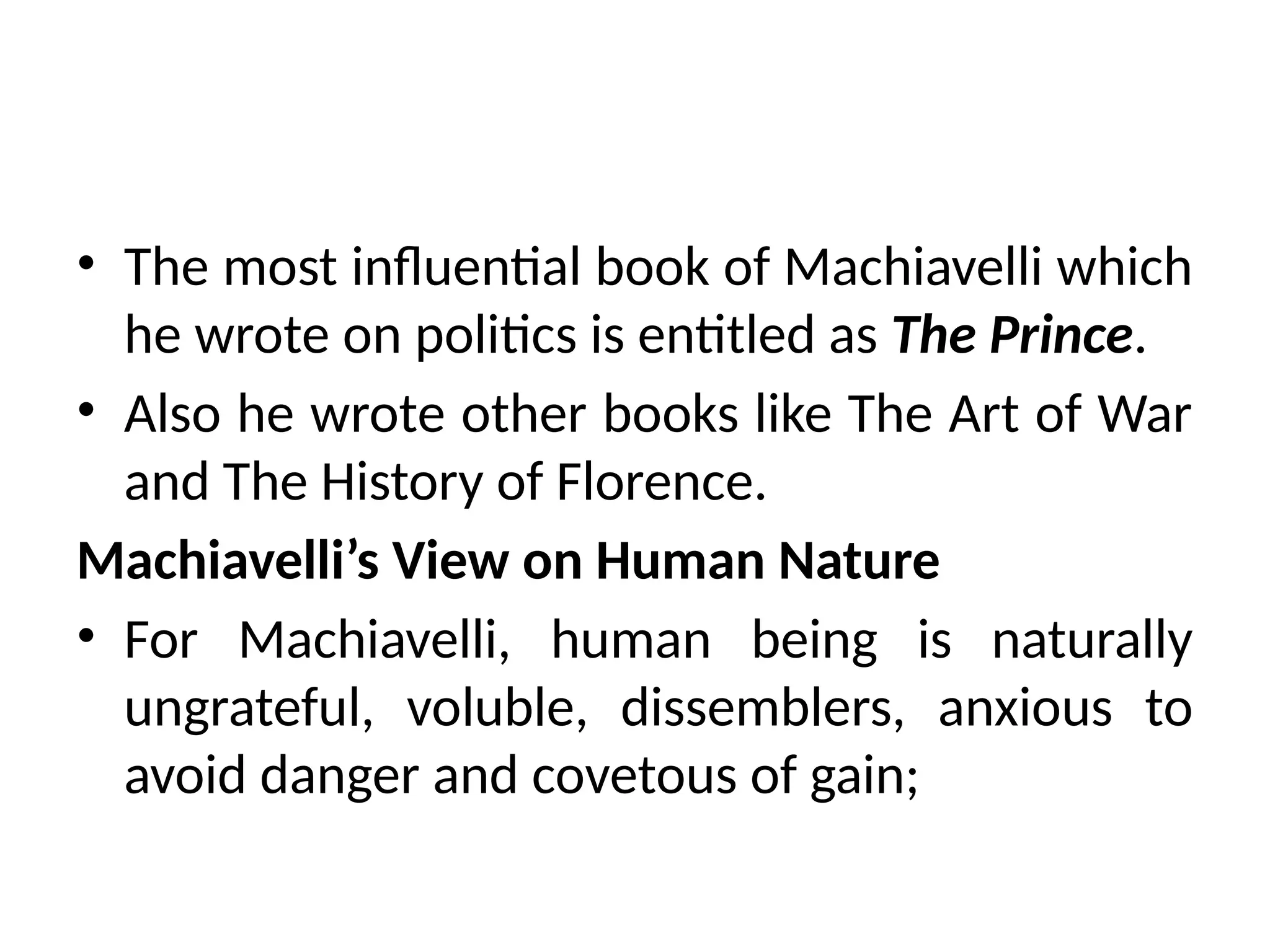 • The most influential book of Machiavelli which
he wrote on politics is entitled as The Prince.
• Also he wrote other books like The Art of War
and The History of Florence.
Machiavelli’s View on Human Nature
• For Machiavelli, human being is naturally
ungrateful, voluble, dissemblers, anxious to
avoid danger and covetous of gain;
 