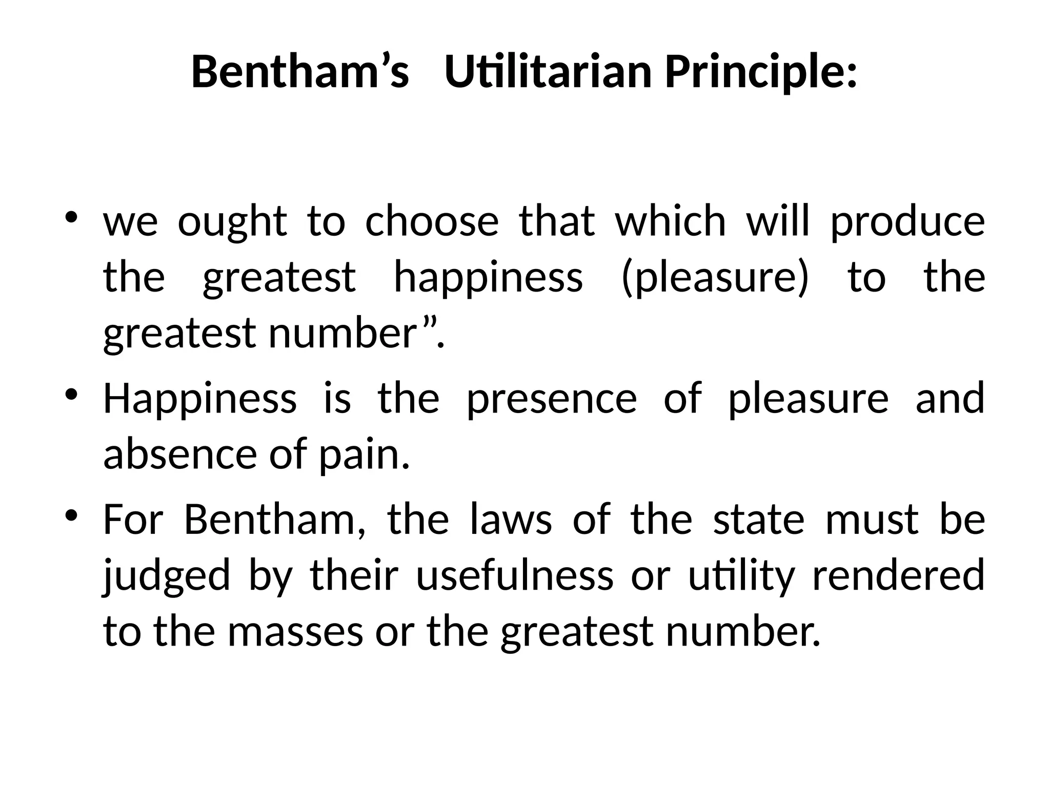 Bentham’s Utilitarian Principle:
• we ought to choose that which will produce
the greatest happiness (pleasure) to the
greatest number”.
• Happiness is the presence of pleasure and
absence of pain.
• For Bentham, the laws of the state must be
judged by their usefulness or utility rendered
to the masses or the greatest number.
 