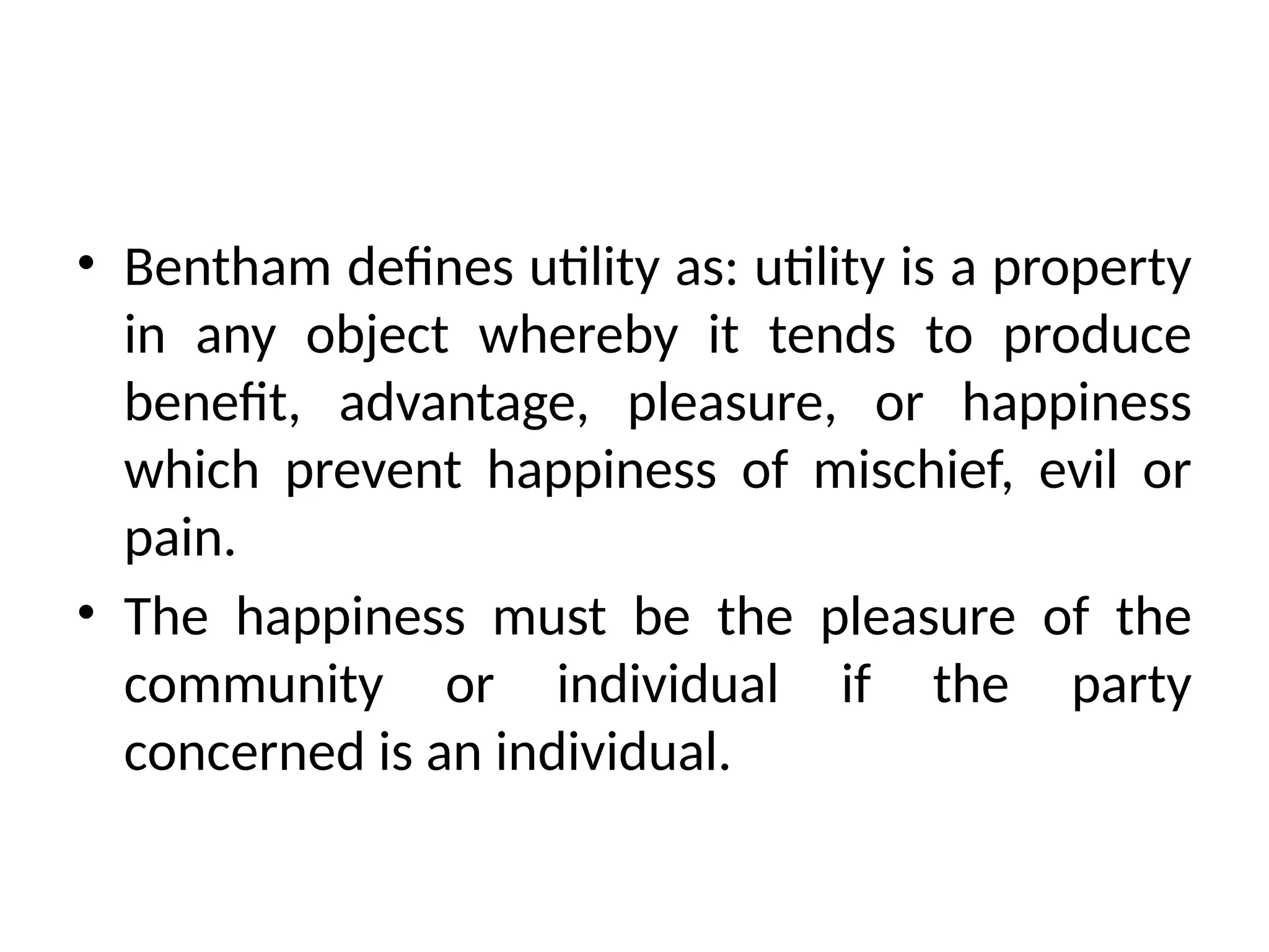• Bentham defines utility as: utility is a property
in any object whereby it tends to produce
benefit, advantage, pleasure, or happiness
which prevent happiness of mischief, evil or
pain.
• The happiness must be the pleasure of the
community or individual if the party
concerned is an individual.
 