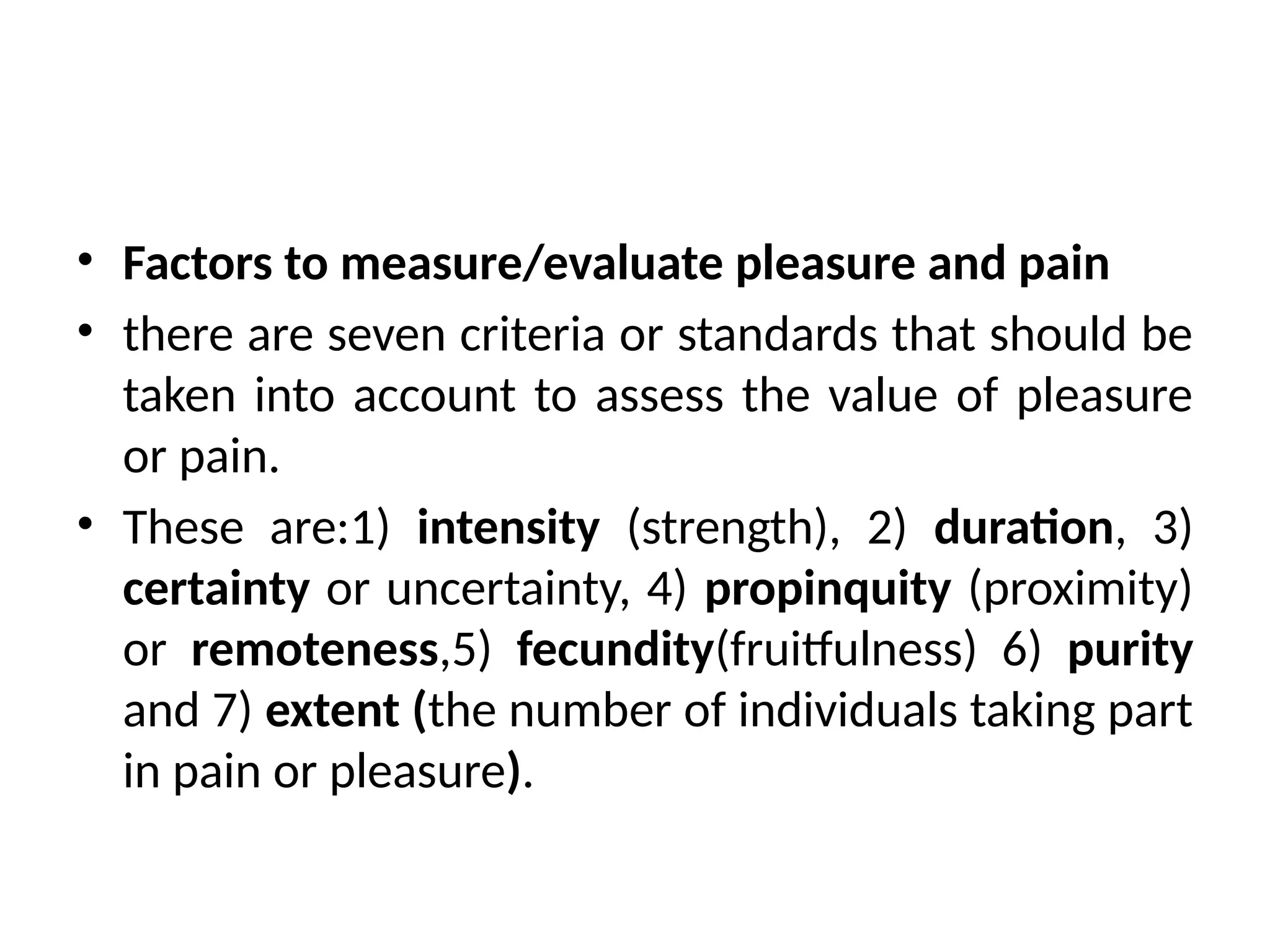 • Factors to measure/evaluate pleasure and pain
• there are seven criteria or standards that should be
taken into account to assess the value of pleasure
or pain.
• These are:1) intensity (strength), 2) duration, 3)
certainty or uncertainty, 4) propinquity (proximity)
or remoteness,5) fecundity(fruitfulness) 6) purity
and 7) extent (the number of individuals taking part
in pain or pleasure).
 